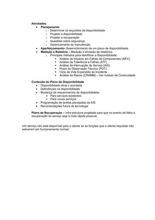 Atividades:
           • Planejamento
                 o Determinar os requisitos da disponibilidade
                 o Projetar a disponibilidade
                 o Projetar a recuperação
                 o Questões sobre segurança.
                 o Gerenciamento da manutenção
           • Aperfeiçoamento- Desenvolvimento de um plano de disponibilidade
           • Medição e Relatório – Medição e emissão de relatórios.
                 o Principais métodos para identificar a Disponibilidade:
                        Análise de Impacto em Falhas de Componentes (AIFC)
                        Análise de Tolerância a Falhas (ATF)
                        Análise de Interrupção de Serviço (AIS)
                        Posto de Observação Técnico (POT)
                        Ciclo de Vida Expandido do Incidente
                        Análise de Riscos (CRAMM) – Ver módulo de Continuidade

       Conteúdo do Plano de Disponibilidade
         • Disponibilidade atual x acordada
         • Deficiências na disponibilidade
         • Mudança de requerimentos de disponibilidade
                 Para serviços existentes
                 Para novos serviços
         • Programação de tarefas planejadas da AIS
         • Recomendações futura de tecnologia

       Plano de Recuperação – infra-estrutura projetada para que no evento de falha a
       recuperação do serviço seja a mais rápida possível.


Um serviço não está disponível para o cliente se as funções que o cliente requisitar não
estiverem em funcionamento normal.
 