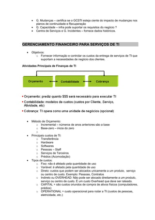 •   G. Mudanças – certifica se o GCSTI esteja ciente do impacto de mudanças nos
           planos de continuidade e Recuperação
       •   G. Capacidade – infra pode suportar os requisitos do negócio ?
       •   Centra de Serviços e G. Incidentes – fornece dados históricos.



GERENCIAMENTO FINANCEIRO PARA SERVIÇOS DE TI

   •   Objetivos:
          o Fornecer informação e controlar os custos da entrega de serviços de TI que
              suportam a necessidades de negócio dos clientes.

Atividades Principais de Finanças de TI




   •   Método de Orçamento:
           o Incremental – números de anos anteriores são a base
           o Base-zero – inicia do zero
           o
   •   Principais custos de TI:
           o Transferência
           o Hardware
           o Softwares
           o Pessoas – Staff
           o Serviços de Terceiros
           o Prédios (Acomodação)
   •   Tipos de custos:
           o Fixo: não é afetado pela quantidade de uso
           o Variável: é afetado pela quantidade de uso
           o Direto: custos que podem ser alocados unicamente a um produto, serviço
              ou centro de custo. Exemplo: Pessoas, Contratos
           o Indireto ou OVERHEAD: Não pode ser alocado direitamente a um produto,
              serviço ou centro de custo. É um custo Overhead que deve ser rateado.
           o CAPITAL = são custos oriundos de compra de ativos físicos (computadores,
              prédios)
           o OPERATIONAL = custo operacional para rodar a TI (custos de pessoas,
              eletricidade, etc.)
 