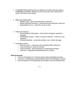 •   Um MODELO DE CUSTO precisa ser definido e acordado antes de realizar a
       COBRANÇA (CHARGE). Modelo de custo é forma que vai ser distribuído os
       custos: por cliente ou por serviço.



   •   Métodos de Depreciação:
          o Método Linear – igual valor depreciado a cada ano
          o Método Redução Percentual – percentual do ativo deduzido a cada ano
          o Depreciação por uso – tempo de uso de um ativo



   •   Política de Cobrança:
           o Comunicação da Informação – custos atuais calculados, reportado e
               cobrados
           o Flexibilidade de preço – cobrar os preços a cada ano – influencia o uso
               excessivo
           o Cobrança Nocional – custos não emitidos, mas o cliente não paga.

   •   Formação do preço:
          o Preço por custo – custos para cobrir despesas P&D e adicionais
          o Preço de Mercado - preço do mercado
          o Taxas existentes - taxas existentes em organizações similares
          o Preço fixo – negociado antecipadamente com o cliente


Relacionamentos
      • Fornece informações ao G. Nível de Serviço sobre estratégias de custos
      • Junto com o G.Mudanças e Disponibilidade desenvolve estratégias de preço.
      • Usa informações do G.Configuração para analisar custos de equipamentos.



                                          *****
 
