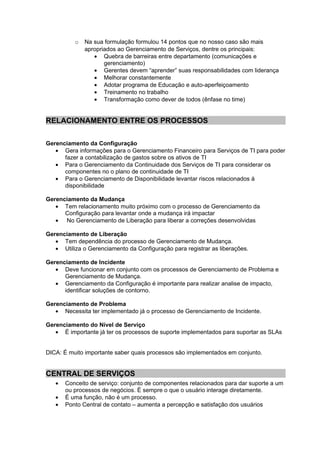 o   Na sua formulação formulou 14 pontos que no nosso caso são mais
              apropriados ao Gerenciamento de Serviços, dentre os principais:
                 • Quebra de barreiras entre departamento (comunicações e
                     gerenciamento)
                 • Gerentes devem “aprender” suas responsabilidades com liderança
                 • Melhorar constantemente
                 • Adotar programa de Educação e auto-aperfeiçoamento
                 • Treinamento no trabalho
                 • Transformação como dever de todos (ênfase no time)


RELACIONAMENTO ENTRE OS PROCESSOS

Gerenciamento da Configuração
   • Gera informações para o Gerenciamento Financeiro para Serviços de TI para poder
      fazer a contabilização de gastos sobre os ativos de TI
   • Para o Gerenciamento da Continuidade dos Serviços de TI para considerar os
      componentes no o plano de continuidade de TI
   • Para o Gerenciamento de Disponibilidade levantar riscos relacionados à
      disponibilidade

Gerenciamento da Mudança
   • Tem relacionamento muito próximo com o processo de Gerenciamento da
      Configuração para levantar onde a mudança irá impactar
   • No Gerenciamento de Liberação para liberar a correções desenvolvidas

Gerenciamento de Liberação
   • Tem dependência do processo de Gerenciamento de Mudança.
   • Utiliza o Gerenciamento da Configuração para registrar as liberações.

Gerenciamento de Incidente
   • Deve funcionar em conjunto com os processos de Gerenciamento de Problema e
      Gerenciamento de Mudança.
   • Gerenciamento da Configuração é importante para realizar analise de impacto,
      identificar soluções de contorno.

Gerenciamento de Problema
   • Necessita ter implementado já o processo de Gerenciamento de Incidente.

Gerenciamento do Nível de Serviço
   • É importante já ter os processos de suporte implementados para suportar as SLAs


DICA: É muito importante saber quais processos são implementados em conjunto.


CENTRAL DE SERVIÇOS
   •   Conceito de serviço: conjunto de componentes relacionados para dar suporte a um
       ou processos de negócios. È sempre o que o usuário interage diretamente.
   •   É uma função, não é um processo.
   •   Ponto Central de contato – aumenta a percepção e satisfação dos usuários
 
