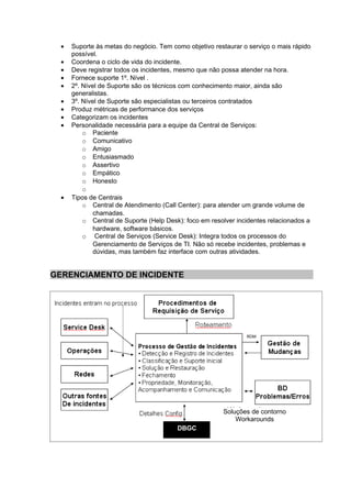 •   Suporte às metas do negócio. Tem como objetivo restaurar o serviço o mais rápido
      possível.
  •   Coordena o ciclo de vida do incidente.
  •   Deve registrar todos os incidentes, mesmo que não possa atender na hora.
  •   Fornece suporte 1º. Nível .
  •   2º. Nível de Suporte são os técnicos com conhecimento maior, ainda são
      generalistas.
  •   3º. Nível de Suporte são especialistas ou terceiros contratados
  •   Produz métricas de performance dos serviços
  •   Categorizam os incidentes
  •   Personalidade necessária para a equipe da Central de Serviços:
          o Paciente
          o Comunicativo
          o Amigo
          o Entusiasmado
          o Assertivo
          o Empático
          o Honesto
          o
  •   Tipos de Centrais
          o Central de Atendimento (Call Center): para atender um grande volume de
              chamadas.
          o Central de Suporte (Help Desk): foco em resolver incidentes relacionados a
              hardware, software básicos.
          o Central de Serviços (Service Desk): Integra todos os processos do
              Gerenciamento de Serviços de TI. Não só recebe incidentes, problemas e
              dúvidas, mas também faz interface com outras atividades.


GERENCIAMENTO DE INCIDENTE




                                                                RDM




                                                        Soluções de contorno
                                                            Workarounds
                                         DBGC
 