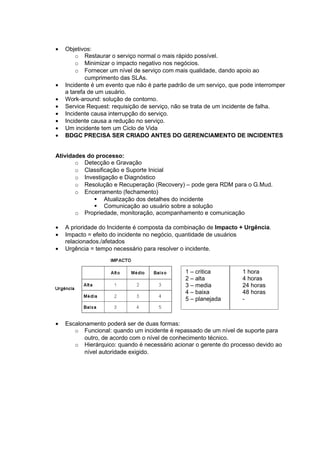 •   Objetivos:
        o Restaurar o serviço normal o mais rápido possível.
        o Minimizar o impacto negativo nos negócios.
        o Fornecer um nível de serviço com mais qualidade, dando apoio ao
            cumprimento das SLAs.
•   Incidente é um evento que não é parte padrão de um serviço, que pode interromper
    a tarefa de um usuário.
•   Work-around: solução de contorno.
•   Service Request: requisição de serviço, não se trata de um incidente de falha.
•   Incidente causa interrupção do serviço.
•   Incidente causa a redução no serviço.
•   Um incidente tem um Ciclo de Vida
•   BDGC PRECISA SER CRIADO ANTES DO GERENCIAMENTO DE INCIDENTES


Atividades do processo:
       o Detecção e Gravação
       o Classificação e Suporte Inicial
       o Investigação e Diagnóstico
       o Resolução e Recuperação (Recovery) – pode gera RDM para o G.Mud.
       o Encerramento (fechamento)
              Atualização dos detalhes do incidente
              Comunicação ao usuário sobre a solução
       o Propriedade, monitoração, acompanhamento e comunicação

•   A prioridade do Incidente é composta da combinação de Impacto + Urgência.
•   Impacto = efeito do incidente no negócio, quantidade de usuários
    relacionados./afetados
•   Urgência = tempo necessário para resolver o incidente.


                                               1 – critica          1 hora
                                               2 – alta             4 horas
                                               3 – media            24 horas
                                               4 – baixa            48 horas
                                               5 – planejada        -



•   Escalonamento poderá ser de duas formas:
       o Funcional: quando um incidente é repassado de um nível de suporte para
           outro, de acordo com o nível de conhecimento técnico.
       o Hierárquico: quando é necessário acionar o gerente do processo devido ao
           nível autoridade exigido.
 