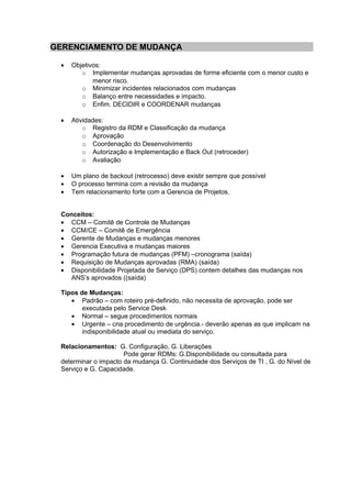 GERENCIAMENTO DE MUDANÇA

 •   Objetivos:
        o Implementar mudanças aprovadas de forme eficiente com o menor custo e
            menor risco.
        o Minimizar incidentes relacionados com mudanças
        o Balanço entre necessidades e impacto.
        o Enfim. DECIDIR e COORDENAR mudanças

 •   Atividades:
         o Registro da RDM e Classificação da mudança
         o Aprovação
         o Coordenação do Desenvolvimento
         o Autorização e Implementação e Back Out (retroceder)
         o Avaliação

 •   Um plano de backout (retrocesso) deve existir sempre que possível
 •   O processo termina com a revisão da mudança
 •   Tem relacionamento forte com a Gerencia de Projetos.


 Conceitos:
 • CCM – Comitê de Controle de Mudanças
 • CCM/CE – Comitê de Emergência
 • Gerente de Mudanças e mudanças menores
 • Gerencia Executiva e mudanças maiores
 • Programação futura de mudanças (PFM) –cronograma (saída)
 • Requisição de Mudanças aprovadas (RMA) (saída)
 • Disponibilidade Projetada de Serviço (DPS) contem detalhes das mudanças nos
    ANS’s aprovados ((saída)

 Tipos de Mudanças:
    • Padrão – com roteiro pré-definido, não necessita de aprovação, pode ser
        executada pelo Service Desk
    • Normal – segue procedimentos normais
    • Urgente – cria procedimento de urgência.- deverão apenas as que implicam na
        indisponibilidade atual ou imediata do serviço.

 Relacionamentos: G. Configuração, G. Liberações
                      Pode gerar RDMs: G.Disponibilidade ou consultada para
 determinar o impacto da mudança G. Continuidade dos Serviços de TI , G. do Nível de
 Serviço e G. Capacidade.
 