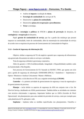 Thiago Fagury – www.fagury.com.br – Concursos, TI e Gestão
• Análise de impacto e avaliação de riscos;
• Estratégia de continuidade dos serviços de TI;
• Desenvolver os planos de continuidade;
• Desenvolver planos de recuperação e procedimentos;
• Testar a estratégia.
Produtos: estratégias e políticas de ITSCM e planos de prevenção de desastres, de
contingência e recuperação de desastres.
Papel: gerente de continuidade de serviço, que faz a gestão das mudanças que possam
impactar na continuidade, testes de continuidade, além da manutenção da continuidade do serviço
de acordo com os requisitos do processo de Gerenciamento da Continuidade de Negócio.
3.1.6 – Gestão de Segurança da Informação (SI)
Objetivo: alinhar a segurança de TI à do negócio e garantir que a segurança da infraestrutura
seja gerenciada eficazmente em todos os serviços e atividades.
Trata da segurança alinhada à governança corporativa.
Além de garantir o CID (Confidencialidade, Integridade e Disponibilidade) também cuida
da Autenticidade e Não Repúdio.
Este processo de Gerenciamento de SI é baseado na ISO/IEC 27001, que aponta um ciclo
para a gestão de segurança da informação: EIOMAMM (PDCA) = Estabelecer / Implementar e
Operar / Monitorar e Analisar Criticamente / Manter e Melhorar.
Na verdade, o ciclo descrito no ITIL usa a seguinte terminologia (CPIAM):
Controlar – é a primeira atividade do gerenciamento de segurança e trata da organização e
do gerenciamento do processo.
Planejar – inclui definir os aspectos de segurança do ANS em conjunto com o Ger. De
Nível de Serviço, detalhando em ANOs posteriormente. Também define as atividades em contratos
com terceiros relacionadas à segurança. Importante lembrar que os ANOs (Acordos de Nível
Operacional) são planejamentos para uma unidade do provedor de serviço, como por exemplo para
cada plataforma de TI, aplicação e rede.
Implantar : implanta todas as medidas especificadas nos planejamentos. Classifica e
Material distribuído pelo sítio www.fagury.com.br e à comunidade de concursos TIMasters, licenciado através de uma
licença Creative Commons. Detalhes da licença em http://creativecommons.org/licenses/by-sa/3.0/.
 