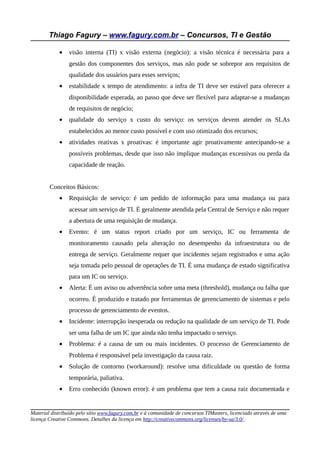 Thiago Fagury – www.fagury.com.br – Concursos, TI e Gestão
• visão interna (TI) x visão externa (negócio): a visão técnica é necessária para a
gestão dos componentes dos serviços, mas não pode se sobrepor aos requisitos de
qualidade dos usuários para esses serviços;
• estabilidade x tempo de atendimento: a infra de TI deve ser estável para oferecer a
disponibilidade esperada, ao passo que deve ser flexível para adaptar-se a mudanças
de requisitos de negócio;
• qualidade do serviço x custo do serviço: os serviços devem atender os SLAs
estabelecidos ao menor custo possível e com uso otimizado dos recursos;
• atividades reativas x proativas: é importante agir proativamente antecipando-se a
possíveis problemas, desde que isso não implique mudanças excessivas ou perda da
capacidade de reação.
Conceitos Básicos:
• Requisição de serviço: é um pedido de informação para uma mudança ou para
acessar um serviço de TI. É geralmente atendida pela Central de Serviço e não requer
a abertura de uma requisição de mudança.
• Evento: é um status report criado por um serviço, IC ou ferramenta de
monitoramento causado pela alteração no desempenho da infraestrutura ou de
entrega de serviço. Geralmente requer que incidentes sejam registrados e uma ação
seja tomada pelo pessoal de operações de TI. É uma mudança de estado significativa
para um IC ou serviço.
• Alerta: É um aviso ou advertência sobre uma meta (threshold), mudança ou falha que
ocorreu. É produzido e tratado por ferramentas de gerenciamento de sistemas e pelo
processo de gerenciamento de eventos.
• Incidente: interrupção inesperada ou redução na qualidade de um serviço de TI. Pode
ser uma falha de um IC que ainda não tenha impactado o serviço.
• Problema: é a causa de um ou mais incidentes. O processo de Gerenciamento de
Problema é responsável pela investigação da causa raiz.
• Solução de contorno (workaround): resolve uma dificuldade ou questão de forma
temporária, paliativa.
• Erro conhecido (known error): é um problema que tem a causa raiz documentada e
Material distribuído pelo sítio www.fagury.com.br e à comunidade de concursos TIMasters, licenciado através de uma
licença Creative Commons. Detalhes da licença em http://creativecommons.org/licenses/by-sa/3.0/.
 