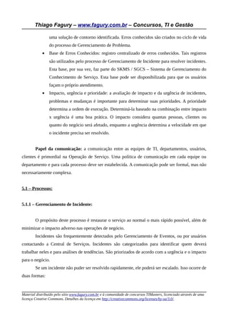 Thiago Fagury – www.fagury.com.br – Concursos, TI e Gestão
uma solução de contorno identificada. Erros conhecidos são criados no ciclo de vida
do processo de Gerenciamento de Problema.
• Base de Erros Conhecidos: registro centralizado de erros conhecidos. Tais registros
são utilizados pelo processo de Gerenciamento de Incidente para resolver incidentes.
Esta base, por sua vez, faz parte do SKMS / SGCS – Sistema de Gerenciamento do
Conhecimento de Serviço. Esta base pode ser disponibilizada para que os usuários
façam o próprio atendimento.
• Impacto, urgência e prioridade: a avaliação de impacto e da urgência de incidentes,
problemas e mudanças é importante para determinar suas prioridades. A prioridade
determina a ordem de execução. Determiná-la baseado na combinação entre impacto
x urgência é uma boa prática. O impacto considera quantas pessoas, clientes ou
quanto do negócio será afetado, enquanto a urgência determina a velocidade em que
o incidente precisa ser resolvido.
Papel da comunicação: a comunicação entre as equipes de TI, departamentos, usuários,
clientes é primordial na Operação de Serviço. Uma política de comunicação em cada equipe ou
departamento e para cada processo deve ser estabelecida. A comunicação pode ser formal, mas não
necessariamente complexa.
5.1 – Processos:
5.1.1 – Gerenciamento de Incidente:
O propósito deste processo é restaurar o serviço ao normal o mais rápido possível, além de
minimizar o impacto adverso nas operações de negócio.
Incidentes são frequentemente detectados pelo Gerenciamento de Eventos, ou por usuários
contactando a Central de Serviços. Incidentes são categorizados para identificar quem deverá
trabalhar neles e para análises de tendências. São priorizados de acordo com a urgência e o impacto
para o negócio.
Se um incidente não puder ser resolvido rapidamente, ele poderá ser escalado. Isso ocorre de
duas formas:
Material distribuído pelo sítio www.fagury.com.br e à comunidade de concursos TIMasters, licenciado através de uma
licença Creative Commons. Detalhes da licença em http://creativecommons.org/licenses/by-sa/3.0/.
 