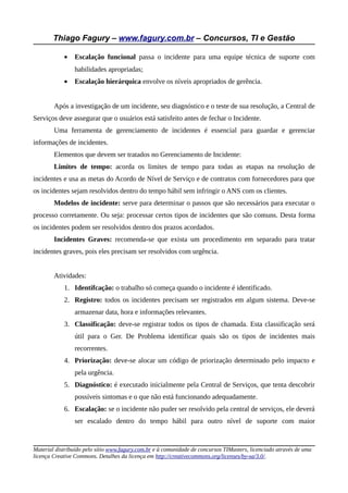 Thiago Fagury – www.fagury.com.br – Concursos, TI e Gestão
• Escalação funcional passa o incidente para uma equipe técnica de suporte com
habilidades apropriadas;
• Escalação hierárquica envolve os níveis apropriados de gerência.
Após a investigação de um incidente, seu diagnóstico e o teste de sua resolução, a Central de
Serviços deve assegurar que o usuários está satisfeito antes de fechar o Incidente.
Uma ferramenta de gerenciamento de incidentes é essencial para guardar e gerenciar
informações de incidentes.
Elementos que devem ser tratados no Gerenciamento de Incidente:
Limites de tempo: acorda os limites de tempo para todas as etapas na resolução de
incidentes e usa as metas do Acordo de Nível de Serviço e de contratos com fornecedores para que
os incidentes sejam resolvidos dentro do tempo hábil sem infringir o ANS com os clientes.
Modelos de incidente: serve para determinar o passos que são necessários para executar o
processo corretamente. Ou seja: processar certos tipos de incidentes que são comuns. Desta forma
os incidentes podem ser resolvidos dentro dos prazos acordados.
Incidentes Graves: recomenda-se que exista um procedimento em separado para tratar
incidentes graves, pois eles precisam ser resolvidos com urgência.
Atividades:
1. Identifcação: o trabalho só começa quando o incidente é identificado.
2. Registro: todos os incidentes precisam ser registrados em algum sistema. Deve-se
armazenar data, hora e informações relevantes.
3. Classificação: deve-se registrar todos os tipos de chamada. Esta classificação será
útil para o Ger. De Problema identificar quais são os tipos de incidentes mais
recorrentes.
4. Priorização: deve-se alocar um código de priorização determinado pelo impacto e
pela urgência.
5. Diagnóstico: é executado inicialmente pela Central de Serviços, que tenta descobrir
possíveis sintomas e o que não está funcionando adequadamente.
6. Escalação: se o incidente não puder ser resolvido pela central de serviços, ele deverá
ser escalado dentro do tempo hábil para outro nível de suporte com maior
Material distribuído pelo sítio www.fagury.com.br e à comunidade de concursos TIMasters, licenciado através de uma
licença Creative Commons. Detalhes da licença em http://creativecommons.org/licenses/by-sa/3.0/.
 