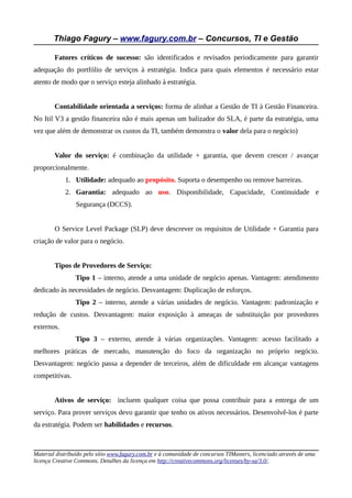Thiago Fagury – www.fagury.com.br – Concursos, TI e Gestão
Fatores críticos de sucesso: são identificados e revisados periodicamente para garantir
adequação do portfólio de serviços à estratégia. Indica para quais elementos é necessário estar
atento de modo que o serviço esteja alinhado à estratégia.
Contabilidade orientada a serviços: forma de alinhar a Gestão de TI à Gestão Financeira.
No Itil V3 a gestão financeira não é mais apenas um balizador do SLA, é parte da estratégia, uma
vez que além de demonstrar os custos da TI, também demonstra o valor dela para o negócio)
Valor do serviço: é combinação da utilidade + garantia, que devem crescer / avançar
proporcionalmente.
1. Utilidade: adequado ao propósito. Suporta o desempenho ou remove barreiras.
2. Garantia: adequado ao uso. Disponibilidade, Capacidade, Continuidade e
Segurança (DCCS).
O Service Level Package (SLP) deve descrever os requisitos de Utilidade + Garantia para
criação de valor para o negócio.
Tipos de Provedores de Serviço:
Tipo 1 – interno, atende a uma unidade de negócio apenas. Vantagem: atendimento
dedicado às necessidades de negócio. Desvantagem: Duplicação de esforços.
Tipo 2 – interno, atende a várias unidades de negócio. Vantagem: padronização e
redução de custos. Desvantagem: maior exposição à ameaças de substituição por provedores
externos.
Tipo 3 – externo, atende à várias organizações. Vantagem: acesso facilitado a
melhores práticas de mercado, manutenção do foco da organização no próprio negócio.
Desvantagem: negócio passa a depender de terceiros, além de dificuldade em alcançar vantagens
competitivas.
Ativos de serviço: incluem qualquer coisa que possa contribuir para a entrega de um
serviço. Para prover serviços devo garantir que tenho os ativos necessários. Desenvolvê-los é parte
da estratégia. Podem ser habilidades e recursos.
Material distribuído pelo sítio www.fagury.com.br e à comunidade de concursos TIMasters, licenciado através de uma
licença Creative Commons. Detalhes da licença em http://creativecommons.org/licenses/by-sa/3.0/.
 