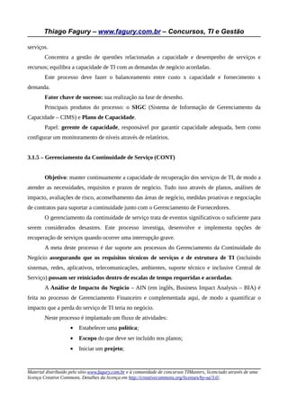 Thiago Fagury – www.fagury.com.br – Concursos, TI e Gestão

serviços.
        Concentra a gestão de questões relacionadas a capacidade e desempenho de serviços e
recursos; equilibra a capacidade de TI com as demandas de negócio acordadas.
        Este processo deve fazer o balanceamento entre custo x capacidade e fornecimento x
demanda.
        Fator chave de sucesso: sua realização na fase de desenho.
        Principais produtos do processo: o SIGC (Sistema de Informação de Gerenciamento da
Capacidade – CIMS) e Plano de Capacidade.
        Papel: gerente de capacidade, responsável por garantir capacidade adequada, bem como
configurar um monitoramento de níveis através de relatórios.


3.1.5 – Gerenciamento da Continuidade de Serviço (CONT)


        Objetivo: manter continuamente a capacidade de recuperação dos serviços de TI, de modo a
atender as necessidades, requisitos e prazos de negócio. Tudo isso através de planos, análises de
impacto, avaliações de risco, aconselhamento das áreas de negócio, medidas proativas e negociação
de contratos para suportar a continuidade junto com o Gerenciamento de Fornecedores.
        O gerenciamento da continuidade de serviço trata de eventos significativos o suficiente para
serem considerados desastres. Este processo investiga, desenvolve e implementa opções de
recuperação de serviços quando ocorrer uma interrupção grave.
        A meta deste processo é dar suporte aos processos do Gerenciamento da Continuidade do
Negócio assegurando que os requisitos técnicos de serviços e de estrutura de TI (incluindo
sistemas, redes, aplicativos, telecomunicações, ambientes, suporte técnico e inclusive Central de
Serviço) possam ser reiniciados dentro de escalas de tempo requeridas e acordadas.
        A Análise de Impacto do Negócio – AIN (em inglês, Business Impact Analysis – BIA) é
feita no processo de Gerenciamento Financeiro e complementada aqui, de modo a quantificar o
impacto que a perda do serviço de TI teria no negócio.
        Neste processo é implantado um fluxo de atividades:
                     •   Estabelecer uma política;
                     •   Escopo do que deve ser incluído nos planos;
                     •   Iniciar um projeto;


Material distribuído pelo sítio www.fagury.com.br e à comunidade de concursos TIMasters, licenciado através de uma
licença Creative Commons. Detalhes da licença em http://creativecommons.org/licenses/by-sa/3.0/.
 