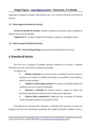 Thiago Fagury – www.fagury.com.br – Concursos, TI e Gestão

negociação em disputas contratuais. Recomendável ser o Ger. Central de Serviços ou de Nível de
Serviços.


3.2 – Outros papéis no Desenho de Serviços:


        Gerente de Desenho de Serviços: coordena os gerentes dos processos para a produção de
desenhos de serviços de qualidade.
        Arquiteto de TI: coordena o desenho de tecnologias, arquiteturas, estratégias e planos.


3.3 – Saída da etapa de Desenho do Serviço:


        É o SDP – Service Design Package, um documento de especificações do serviço.


4. Transição de Serviço


        Esta fase tem o propósito de planejar, gerenciar mudanças nos serviços e implantar
liberações de serviços com sucesso no ambiente de produção.
        Os objetivos são:
                •        Planejar e gerenciar os recursos de modo a estabelecer um novo serviço ou
                alteração de um serviço no ambiente de produção, com qualidade, custos preditos e
                dentro do tempo estimado.
                •        Assegurar o menor impacto possível nos serviços em produção quando uma
                mudança ou um novo serviço for implantado.
                •        Aumentar a satisfação dos clientes, usuários e equipe de suporte com
                práticas de transição que resultem em menor impacto para organização.
                •        Fornecer plano compreensivo e claro para que os projetos de mudança
                estejam alinhados aos planos de transição de serviço.


        Este processo faz a transição entre o Desenho e a Operação. Deve implantar os serviços em
produção com base nas especificações produzidas pelo estágio de Desenho. Também envolve a



Material distribuído pelo sítio www.fagury.com.br e à comunidade de concursos TIMasters, licenciado através de uma
licença Creative Commons. Detalhes da licença em http://creativecommons.org/licenses/by-sa/3.0/.
 