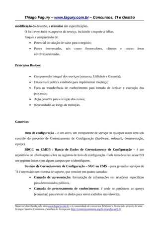 Thiago Fagury – www.fagury.com.br – Concursos, TI e Gestão

modificação do desenho, a reanálise das especificações.
        O foco é em todo os aspectos do serviço, incluindo o suporte a falhas.
        Requer a compreensão de:
            •   Potencial de criação de valor para o negócio;
            •   Partes     interessadas,     tais    como     fornecedores,       clientes    e    outras    áreas
                envolvidas/afetadas.


Princípios Básicos:


            •   Compreensão integral dos serviços (natureza, Utilidade e Garantia);
            •   Estabelecer política e método para implementar mudança;
            •   Foco na transferência de conhecimento para tomada de decisão e execução dos
                processos;
            •   Ação proativa para correção dos rumos;
            •   Necessidades ao longo da transição.




Conceitos:


        Item de configuração – é um ativo, um componente de serviço ou qualquer outro item sob
controle do processo de Gerenciamento de Configuração (hardware, software, documentação,
equipe).
        BDGC ou CMDB / Banco de Dados de Gerenciamento de Configuração – é um
repositório de informações sobre os registros de itens de configuração. Cada item deve ter nesse BD
um registro único, com alguns campos que o identifiquem.
        Sistema de Gerenciamento de Configuração – SGC ou CMS – para gerenciar serviços de
TI é necessário um sistema de suporte, que consiste em quatro camadas:
            •   Camada de apresentação: formatação de informações em relatórios específicos
                para determinados públicos.
            •   Camada de processamento de conhecimento: é onde se produzem as querys
                (consultas) para extrair os dados para serem exibidos em relatórios.


Material distribuído pelo sítio www.fagury.com.br e à comunidade de concursos TIMasters, licenciado através de uma
licença Creative Commons. Detalhes da licença em http://creativecommons.org/licenses/by-sa/3.0/.
 