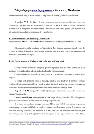 Thiago Fagury – www.fagury.com.br – Concursos, TI e Gestão

varia em termos de item, ativo de serviço e componente de serviço (hardware ou software).


        O modelo V de Serviço – é uma ferramenta para mapear os diferentes níveis de
configuração que precisam ser construídos e testados. Na vertical estão os níveis, partindo da
especificação e chegando ao detalhamento, enquanto na horizontal podem ser especificadas
atividades correspondentes, tais como testes e validações.


4.1 – Processos (Mu/Conf/Conh/Sup/Lib/Val/Aval):
Frase mnemônica: MUn-rá CONFia e CONHECe o SUPermercado de LIBeração de VALores AVALiados.


        É importante ressaltar aqui que na Transição há dois tipos de processos. Aqueles que são
restritos ao estágio de Transição e aqueles que permeiam todo o ciclo de vida. Serão oportunamente
identificados nos tópicos a seguir.


4.1.1 – Gerenciamento de Mudança (aplicável a todo o ciclo de vida)


        O objetivo deste processo é assegurar que mudanças são feitas de forma controlada, e são
avaliadas, priorizadas, planejadas, testadas, implantadas e documentadas.
        Os riscos devem ser mapeados e gerenciados. A TI precisa ser responsiva às mudanças no
negócio.
        O escopo deste processo cobre as mudanças desde a base de ativos de serviço e itens de
configuração até o completo ciclo de vida do serviço. Isso implica dizer que este processo pode ser
usado para implantar melhorias nos processos de Gerenciamento de Serviços de TI.
        Requisições de Mudança (RDM ou RFC) são requisições formais para mudar um ou mais
Itens de Configuração.
        Comitê Consultivo de Mudanças (CCM ou Change Advisory Board – CAB) reúne pessoas
que autorizam a mudança e auxiliam na sua avaliação e priorização.
        O processo de mudança começa com uma RDM. Uma RDM pode conter proposta de
mudança que crie novas facilidades ao negócio, ou conter justificativa do gerente de problema para
implantar mudança que corrija um problema. A RDM é verificada em termos de conformidade, se é
necessária , se está completada e já não havia outro registro aberto. Aqui aplicam-se os 7Rs. Depois



Material distribuído pelo sítio www.fagury.com.br e à comunidade de concursos TIMasters, licenciado através de uma
licença Creative Commons. Detalhes da licença em http://creativecommons.org/licenses/by-sa/3.0/.
 