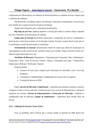 Thiago Fagury – www.fagury.com.br – Concursos, TI e Gestão

componentes de infraestrutura, do ambiente de desenvolvimento ao ambiente de teste e depois para
o ambiente de produção.
        Não desenvolve a mudança, apenas sua liberação. Liberações são planejadas e este processo
deve atender até o suporte inicial da entrada em produção.
        Opções mais frequentes para o lançamento de liberações:
        Big bang ou por fase: bigbang implanta o serviço para todos ao mesmo tempo, enquanto
por fase a liberação é feita para partes de usuários.
        Empurrada ou Puxada (Push/Pull): empurrada o componente do serviço é implantado a
partir da área central para usuários em localizações remotas. Puxada o usuário devem trazer para si
as atualizações, através de downloads ou requisições.
        Automatizada ou manual: automatizadas tratam de scripts que rodam de atualização em
cada máquina na rede, através de um comando central, por exemplo. Alguns softwares fazem isso.
Manual requer intervenção um a um.
        Atividades de liberação: Planejamento / Preparação para Construção, Teste e Implantação /
Construção e Teste / Teste de Serviço e Pilotos / Planej. e Preparação para Impl. / Transferência,
Implantação e Retirada / Verificação / Suporte.
        Produtos/Saídas:
            •    Aumento de valor para o negócio pela otimização de velocidade, custo e risco das
                 mudanças;
            •    Consistência e auditabilidade na implantação de serviços úteis ao negócio;
            •    Correção de desvios no SDP.


        Papéis: gerente de liberação e implantação – responsável por planejar, desenhar, construir,
configurar e testar os novos softwares e hardwares para criar o pacote de liberação para a entrega de
mudanças nos serviços. Gerente de empacotamento e Construção de Liberação – estabelece a
configuração final da liberação. Equipe de Implantação – responsável pela entrega física do
serviço.


4.1.6 – Validação de Serviço e Testes (VAL)


        Foco na qualidade. Deve verificar que o serviço atende ao requisito do SDP, dentro dos


Material distribuído pelo sítio www.fagury.com.br e à comunidade de concursos TIMasters, licenciado através de uma
licença Creative Commons. Detalhes da licença em http://creativecommons.org/licenses/by-sa/3.0/.
 