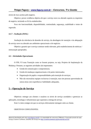 Thiago Fagury – www.fagury.com.br – Concursos, TI e Gestão

níveis de risco aceitos pelo negócio.
        Objetivo: prover evidência objetiva de que o serviço novo ou alterado suporta os requisitos
de negócio, incluindo os SLAs estabelecidos.
        Foco em funcionalidade, disponibilidade, continuidade, segurança, usabilidade e testes de
regressão.


4.1.7 – Avaliação (AVAL)


        Avaliação da relevância do desenho do serviço, da abordagem de transição e da adequação
do serviço novo ou alterado aos ambientes operacionais e de negócios.
        Objetivo: garantir que o serviço continue sendo relevante, pelo estabelecimento de métricas /
mensuração apropriados.


4.2 – Ativindades Operacionais


        O ITIL V3 trata Transição como se fossem projetos, ou seja, Projetos de Implantação da
Mudança. Portanto, as seguintes atividades são importantes:
             •   Gestão de comunicação e compromissos;
             •   Gestão de mudanças organizacionais e de partes interessadas;
             •   Organização de papéis e responsabilidades pela transição de serviços;
             •   Não são necessárias equipes exclusivas à transição, mas sim pessoas aproveitadas de
                 outras áreas com experiência e habilidades adequadas.


5 – Operação de Serviço


        Objetivos: entregar aos clientes e usuários os níveis de serviço acordados e gerenciar as
aplicações, tecnologia e infraestrutura que suportam a entrega do serviço.
        Este é o único estágio em que os serviços efetivamente entregam valor ao cliente.


        OBJETIVOS CONFLITANTES:



Material distribuído pelo sítio www.fagury.com.br e à comunidade de concursos TIMasters, licenciado através de uma
licença Creative Commons. Detalhes da licença em http://creativecommons.org/licenses/by-sa/3.0/.
 