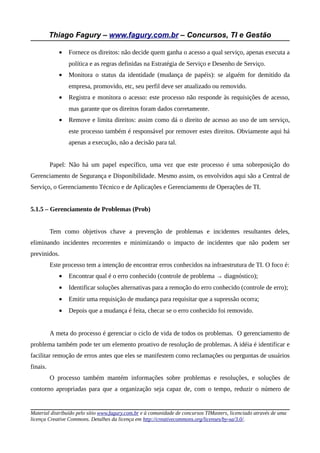 Thiago Fagury – www.fagury.com.br – Concursos, TI e Gestão

             •   Fornece os direitos: não decide quem ganha o acesso a qual serviço, apenas executa a
                 política e as regras definidas na Estratégia de Serviço e Desenho de Serviço.
             •   Monitora o status da identidade (mudança de papéis): se alguém for demitido da
                 empresa, promovido, etc, seu perfil deve ser atualizado ou removido.
             •   Registra e monitora o acesso: este processo não responde às requisições de acesso,
                 mas garante que os direitos foram dados corretamente.
             •   Remove e limita direitos: assim como dá o direito de acesso ao uso de um serviço,
                 este processo também é responsável por remover estes direitos. Obviamente aqui há
                 apenas a execução, não a decisão para tal.


          Papel: Não há um papel específico, uma vez que este processo é uma sobreposição do
Gerenciamento de Segurança e Disponibilidade. Mesmo assim, os envolvidos aqui são a Central de
Serviço, o Gerenciamento Técnico e de Aplicações e Gerenciamento de Operações de TI.


5.1.5 – Gerenciamento de Problemas (Prob)


          Tem como objetivos chave a prevenção de problemas e incidentes resultantes deles,
eliminando incidentes recorrentes e minimizando o impacto de incidentes que não podem ser
previnidos.
          Este processo tem a intenção de encontrar erros conhecidos na infraestrutura de TI. O foco é:
             •   Encontrar qual é o erro conhecido (controle de problema → diagnóstico);
             •   Identificar soluções alternativas para a remoção do erro conhecido (controle de erro);
             •   Emitir uma requisição de mudança para requisitar que a supressão ocorra;
             •   Depois que a mudança é feita, checar se o erro conhecido foi removido.


          A meta do processo é gerenciar o ciclo de vida de todos os problemas. O gerenciamento de
problema também pode ter um elemento proativo de resolução de problemas. A idéia é identificar e
facilitar remoção de erros antes que eles se manifestem como reclamações ou perguntas de usuários
finais.
          O processo também mantém informações sobre problemas e resoluções, e soluções de
contorno apropriadas para que a organização seja capaz de, com o tempo, reduzir o número de


Material distribuído pelo sítio www.fagury.com.br e à comunidade de concursos TIMasters, licenciado através de uma
licença Creative Commons. Detalhes da licença em http://creativecommons.org/licenses/by-sa/3.0/.
 