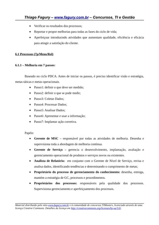 Thiago Fagury – www.fagury.com.br – Concursos, TI e Gestão

            •     Verificar os resultados dos processos;
            •     Reportar e propor melhorias para todas as fases do ciclo de vida;
            •     Aperfeiçoar introduzindo atividades que aumentam qualidade, eficiência e eficácia
                  para atingir a satisfação do cliente.


6.1 Processos (7p/Mens/Rel)


6.1.1 – Melhoria em 7 passos:


        Baseado no ciclo PDCA. Antes de iniciar os passos, é preciso identificar visão e estratégia,
metas táticas e metas operacionais.
            •     Passo1: definir o que deve ser medido;
            •     Passo2: definir o que se pode medir;
            •     Passo3: Coletar Dados;
            •     Passo4: Processar Dados;
            •     Passo5: Analisar Dados;
            •     Passo6: Apresentar e usar a informação;
            •     Passo7: Implantar ação corretiva.


        Papéis:
            •     Gerente de MSC – responsável por todas as atividades de melhoria. Desenha e
                  supervisiona toda a abordagem de melhoria contínua.
            •     Gerente de Serviço – gerencia o desenvolvimento, implantação, avaliação e
                  gerenciamento operacional de produtos e serviços novos ou existentes.
            •     Analista de Relatório: em conjunto com o Gerente de Nível de Serviço, revisa e
                  analisa dados, identificando tendências e determinando o cumprimento de metas;
            •     Proprietário do processo de gerenciamento do conhecimento: desenha, entrega,
                  mantém a estratégia de GC, processos e procedimentos.
            •     Proprietários dos processos: responsáveis pela qualidade dos processos.
                  Supervisiona gerenciamento e aperfeiçoamento dos processos.




Material distribuído pelo sítio www.fagury.com.br e à comunidade de concursos TIMasters, licenciado através de uma
licença Creative Commons. Detalhes da licença em http://creativecommons.org/licenses/by-sa/3.0/.
 