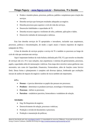 Thiago Fagury – www.fagury.com.br – Concursos, TI e Gestão

            •    Produz e mantém planos, processos, políticas, padrões e arquiteturas para criação dos
                 serviços.
            •    Desenha serviços que forneçam resultados adequados ao negócio.
            •    Desenha processos para suportar o ciclo de vida dos serviços.
            •    Desenvolve habilidades e capacidades de TI.
            •    Desenha recursos seguros e resilientes de infra, ambiente, aplicações e dados.
            •    Desenvolve métodos de mensuração e métricas.


        Esta fase desenha serviços de TI apropriados e inovadores, incluindo suas arquiteturas,
processos, políticas e documentações, de modo a suprir atuais e futuros requisitos de negócio
(adaptado do ITIL).
        A fase de desenho de serviços projeta o serviço de TI e também os processos ao longo do
ciclo de vida que norteiam este serviço.
        Aqui é importante lembrar da visão holística definida pelo ITIL V3, que envolve no desenho
de serviços não só a TI e suas soluções, mas arquiteturas e sistemas de gerenciamento, processos,
papéis, capacidades além de mensuração e métricas. Esta etapa deve envolver outras gerências caso
necessário, tais como de Capacidade, Financeira, Fornecedores, além de funções como Service
Desk. Dessa forma o planejamento é completo sob diversas ópticas, lembrando que avaliações
iniciais de análise de impacto do negócio e análise de riscos também são importantes.


        4 P's:
            •    Pessoas – é preciso determinar os papéis das pessoas nos processos;
            •    Produtos – determinar os produtos (serviços, tecnologia e ferramentas);
            •    Processos – definir os processos;
            •    Parceiros – estabelecer parceiros, fornecedores e vendedores de solução.


        Atividades:
            •    Eng. De Requisitos do negócio;
            •    Desenvolvimento de solução, processos e métricas;
            •    Produção e revisão de documentos e processos;
            •    Produção e manutenção de políticas;


Material distribuído pelo sítio www.fagury.com.br e à comunidade de concursos TIMasters, licenciado através de uma
licença Creative Commons. Detalhes da licença em http://creativecommons.org/licenses/by-sa/3.0/.
 
