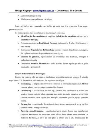 Thiago Fagury – www.fagury.com.br – Concursos, TI e Gestão

            •   Gerenciamento de riscos;
            •   Alinhamento com políticas e estratégias.


        Essas atividades são executadas no âmbito de cada um dos processos desta etapa,
permeando todos.
        Os cinco aspectos mais importantes do Desenho de Serviço são:
            •   Identificação dos requisitos de negócio, definição dos requisitos do serviço e
                Desenho do Serviço;
            •   Consulta constante ao Portfólio de Serviços (pois contém detalhes dos Serviços e
                seus status);
            •   Desenho da Arquitetura e da Tecnologia (desenv. e manut. de políticas, estratégias,
                docs, planos e sistema de gerenciamento de serviços);
            •   Desenho do processo, especialmente os necessários para transição, operação e
                melhoria continuada;
            •   Desenho de métricas de medição – velha máxima de que aquilo que não se pode
                medir, não é gerenciável.


        Opções de fornecimento de serviços:
        Decorre da empresa não ter todas as habilidades necessárias para um serviço. A solução
sugerida no ITIL é terceirizar utilizando uma das seguintes estratégias:
            •   In-sourcing – a empresa desenvolve ou temtodas as habilidades necessárias. Melhor
                controle sobre a entrega, mas o custo também é maior;
            •   Outsourcing – usa recursos de uma org. Externa para desenvolver e manter um
                serviço. Menor controle sobre a entrega, mas pode ser muito vantajoso se serviços
                comuns estiverem nesse regime (por exemplo impressão, que não agrega qualquer
                valor);
            •   Co-sourcing – combinação dos dois anteriores, com a vantagem de ter-se melhor
                controle sobre a entrega do serviço.
            •   Parceria ou multi-sourcing – organizações fazem arranjo formal para trabalhar em
                conjunto. Distribuem as atividades entre vários fornecedores, contratando-se os
                melhores da classe, ao invés de ficar preso a apenas um. É uma terceirização de


Material distribuído pelo sítio www.fagury.com.br e à comunidade de concursos TIMasters, licenciado através de uma
licença Creative Commons. Detalhes da licença em http://creativecommons.org/licenses/by-sa/3.0/.
 