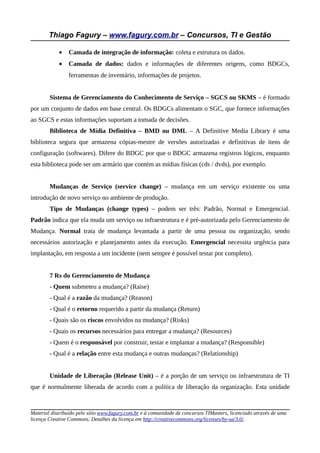 Thiago Fagury – www.fagury.com.br – Concursos, TI e Gestão
• Camada de integração de informação: coleta e estrutura os dados.
• Camada de dados: dados e informações de diferentes origens, como BDGCs,
ferramentas de inventário, informações de projetos.
Sistema de Gerenciamento do Conhecimento de Serviço – SGCS ou SKMS – é formado
por um conjunto de dados em base central. Os BDGCs alimentam o SGC, que fornece informações
ao SGCS e estas informações suportam a tomada de decisões.
Biblioteca de Mídia Definitiva – BMD ou DML – A Definitive Media Library é uma
biblioteca segura que armazena cópias-mestre de versões autorizadas e definitivas de itens de
configuração (softwares). Difere do BDGC por que o BDGC armazena registros lógicos, enquanto
esta biblioteca pode ser um armário que contém as mídias físicas (cds / dvds), por exemplo.
Mudanças de Serviço (service change) – mudança em um serviço existente ou uma
introdução de novo serviço no ambiente de produção.
Tipo de Mudanças (change types) – podem ser três: Padrão, Normal e Emergencial.
Padrão indica que ela muda um serviço ou infraestrutura e é pré-autorizada pelo Gerenciamento de
Mudança. Normal trata de mudança levantada a partir de uma pessoa ou organização, sendo
necessários autorização e planejamento antes da execução. Emergencial necessita urgência para
implantação, em resposta a um incidente (nem sempre é possível testar por completo).
7 Rs do Gerenciamento de Mudança
- Quem submeteu a mudança? (Raise)
- Qual é a razão da mudança? (Reason)
- Qual é o retorno requerido a partir da mudança (Return)
- Quais são os riscos envolvidos na mudança? (Risks)
- Quais os recursos necessários para entregar a mudança? (Resources)
- Quem é o responsável por construir, testar e implantar a mudança? (Responsible)
- Qual é a relação entre esta mudança e outras mudanças? (Relationship)
Unidade de Liberação (Release Unit) – é a porção de um serviço ou infraestrutura de TI
que é normalmente liberada de acordo com a política de liberação da organização. Esta unidade
Material distribuído pelo sítio www.fagury.com.br e à comunidade de concursos TIMasters, licenciado através de uma
licença Creative Commons. Detalhes da licença em http://creativecommons.org/licenses/by-sa/3.0/.
 