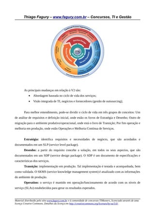 Thiago Fagury – www.fagury.com.br – Concursos, TI e Gestão
As principais mudanças em relação à V2 são:
• Abordagem baseada no ciclo de vida dos serviços;
• Visão integrada de TI, negócios e fornecedores (gestão de outsourcing);
Para melhor entendimento, pode-se dividir o ciclo de vida em três grupos de conceitos: Um
de análise de requisitos e definição inicial, onde estão os livros de Estratégia e Desenho; Outro de
migração para o ambiente produtivo/operacional, onde está o livro de Transição; Por fim operação e
melhoria em produção, onde estão Operações e Melhoria Contínua de Serviços.
Estratégia: identifica requisitos e necessidades de negócio, que são acordados e
documentados em um SLP (service level package).
Desenho: a partir do requisito concebe a solução, em todos os seus aspectos, que são
documentados em um SDP (service design package). O SDP é um documento de especificações e
características dos serviços.
Transição: implementação em produção. Tal implementação é testada e acompanhada, bem
como validada. O SKMS (service knowledge management system) é atualizado com as informações
do ambiente de produção.
Operation: o serviço é mantido em operação/funcionamento de acordo com os níveis de
serviço (SLAs) estabelecidos para gerar os resultados esperados.
Material distribuído pelo sítio www.fagury.com.br e à comunidade de concursos TIMasters, licenciado através de uma
licença Creative Commons. Detalhes da licença em http://creativecommons.org/licenses/by-sa/3.0/.
 