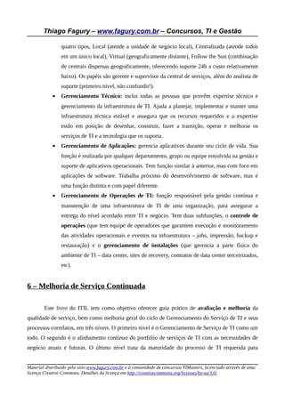 Thiago Fagury – www.fagury.com.br – Concursos, TI e Gestão
quatro tipos, Local (atende a unidade de negócio local), Centralizada (atende todos
em um único local), Virtual (geograficamente distante), Follow the Sun (combinação
de centrais dispersas geograficamente, oferecendo suporte 24h a custo relativamente
baixo). Os papéis são gerente e supervisor da central de serviços, além do analista de
suporte (primeiro nível, não confundir!).
• Gerenciamento Técnico: inclui todas as pessoas que provêm expertise técnico e
gerenciamento da infraestrutura de TI. Ajuda a planejar, implementar e manter uma
infraestrutura técnica estável e assegura que os recursos requeridos e o expertise
estão em posição de desenhar, construir, fazer a transição, operar e melhorar os
serviços de TI e a tecnologia que os suporta.
• Gerenciamento de Aplicações: gerencia aplicativos durante seu ciclo de vida. Sua
função é realizada por qualquer departamento, grupo ou equipe envolvida na gestão e
suporte de aplicativos operacionais. Tem função similar à anterior, mas com foco em
aplicações de software. Trabalha próximo do desenvolvimento de software, mas é
uma função distinta e com papel diferente.
• Gerenciamento de Operações de TI: função responsável pela gestão contínua e
manutenção de uma infraestrutura de TI de uma organização, para assegurar a
entrega do nível acordado entre TI e negócio. Tem duas subfunções, o controle de
operações (que tem equipe de operadores que garantem execução e monitoramento
das atividades operacionais e eventos na infraestrutura – jobs, impressão, backup e
restauração) e o gerenciamento de instalações (que gerencia a parte física do
ambiente de TI – data center, sites de recovery, contratos de data center terceirizados,
etc).
6 – Melhoria de Serviço Continuada
Este livro do ITIL tem como objetivo oferecer guia prático de avaliação e melhoria da
qualidade de serviço, bem como melhoria geral do ciclo de Gerenciamento do Serviço de TI e seus
processos correlatos, em três níveis. O primeiro nível é o Gerenciamento de Serviço de TI como um
todo. O segundo é o alinhamento contínuo do portfólio de serviços de TI com as necessidades de
negócio atuais e futuras. O último nível trata da maturidade do processo de TI requerida para
Material distribuído pelo sítio www.fagury.com.br e à comunidade de concursos TIMasters, licenciado através de uma
licença Creative Commons. Detalhes da licença em http://creativecommons.org/licenses/by-sa/3.0/.
 