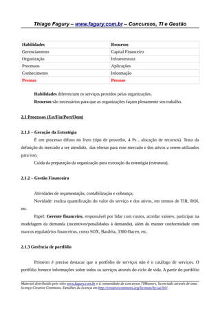 Thiago Fagury – www.fagury.com.br – Concursos, TI e Gestão
Habilidades Recursos
Gerenciamento Capital Financeiro
Organização Infraestrutura
Processos Aplicações
Conhecimento Informação
Pessoas Pessoas
Habilidades diferenciam os serviços providos pelas organizações.
Recursos são necessários para que as organizações façam plenamente seu trabalho.
2.1 Processos (Est/Fin/Port/Dem)
2.1.1 – Geração da Estratégia
É um processo difuso no livro (tipo de provedor, 4 Ps , alocação de recursos). Trata da
definição do mercado a ser atendido, das ofertas para esse mercado e dos ativos a serem utilizados
para isso.
Cuida da preparação da organização para execução da estratégia (estrutura).
2.1.2 – Gestão Financeira
Atividades de orçamentação, contabilização e cobrança;
Novidade: realiza quantificação do valor do serviço e dos ativos, em termos de TIR, ROI,
etc.
Papel: Gerente financeiro, responsável por lidar com custos, acordar valores, participar na
modelagem da demanda (incentivos/penalidades à demanda), além de manter conformidade com
marcos regulatórios financeiros, como SOX, Basiléia, 3380-Bacen, etc.
2.1.3 Gerência de portfólio
Primeiro é preciso destacar que o portfólio de serviços não é o catálogo de serviços. O
portfólio fornece informações sobre todos os serviços através do ciclo de vida. A partir do portfólio
Material distribuído pelo sítio www.fagury.com.br e à comunidade de concursos TIMasters, licenciado através de uma
licença Creative Commons. Detalhes da licença em http://creativecommons.org/licenses/by-sa/3.0/.
 