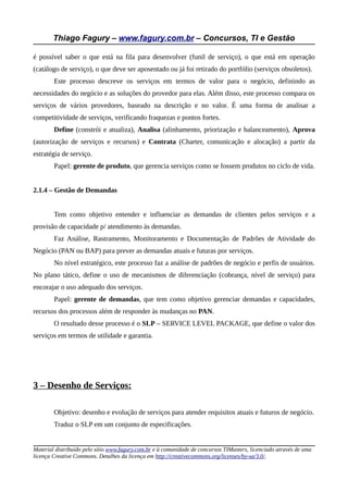 Thiago Fagury – www.fagury.com.br – Concursos, TI e Gestão
é possível saber o que está na fila para desenvolver (funil de serviço), o que está em operação
(catálogo de serviço), o que deve ser aposentado ou já foi retirado do portfólio (serviços obsoletos).
Este processo descreve os serviços em termos de valor para o negócio, definindo as
necessidades do negócio e as soluções do provedor para elas. Além disso, este processo compara os
serviços de vários provedores, baseado na descrição e no valor. É uma forma de analisar a
competitividade de serviços, verificando fraquezas e pontos fortes.
Define (constrói e atualiza), Analisa (alinhamento, priorização e balanceamento), Aprova
(autorização de serviços e recursos) e Contrata (Charter, comunicação e alocação) a partir da
estratégia de serviço.
Papel: gerente de produto, que gerencia serviços como se fossem produtos no ciclo de vida.
2.1.4 – Gestão de Demandas
Tem como objetivo entender e influenciar as demandas de clientes pelos serviços e a
provisão de capacidade p/ atendimento às demandas.
Faz Análise, Rastramento, Monitoramento e Documentação de Padrões de Atividade do
Negócio (PAN ou BAP) para prever as demandas atuais e futuras por serviços.
No nível estratégico, este processo faz a análise de padrões de negócio e perfis de usuários.
No plano tático, define o uso de mecanismos de diferenciação (cobrança, nível de serviço) para
encorajar o uso adequado dos serviços.
Papel: gerente de demandas, que tem como objetivo gerenciar demandas e capacidades,
recursos dos processos além de responder às mudanças no PAN.
O resultado desse processo é o SLP – SERVICE LEVEL PACKAGE, que define o valor dos
serviços em termos de utilidade e garantia.
3 – Desenho de Serviços:
Objetivo: desenho e evolução de serviços para atender requisitos atuais e futuros de negócio.
Traduz o SLP em um conjunto de especificações.
Material distribuído pelo sítio www.fagury.com.br e à comunidade de concursos TIMasters, licenciado através de uma
licença Creative Commons. Detalhes da licença em http://creativecommons.org/licenses/by-sa/3.0/.
 