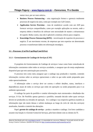 Thiago Fagury – www.fagury.com.br – Concursos, TI e Gestão
menor risco, por ser mais seletiva.
• Business Process Outsourcing – uma organização fornece e gerencia totalmente
processos de negócio da outra, como por exemplo nos Call Centers.
• Application Service Provision – trata de estabelecer acordo com um ASP para
fornecer serviços compartilhados, como por exemplo aplicações na nuvem, onde a
empresa obtém o benefício do software sem necessidade de manter a infraestrutura
de suporte. Reduz custos, mas não é aplicável a sistemas críticos para o negócio.
• Knowledge Process Outsourcing (KPO) – terceirização de expertise de processos e
negócio. É um movimento recente, de empresas que tem expertise em determinado
processo e transformam dados em informação estratégica.
3.1 – Processos: (Cat/Niv/Cap/Disp/Cont/SI/For)
3.1.1 – Gerenciamento do Catálogo de Serviços (CAT)
O propósito do Gerenciamento do Catálogo de serviços é atuar como fonte centralizada de
informações consistentes sobre todos os serviços acordados, e assegurar que ele esteja amplamente
disponível para que tem autorização para acessá-lo.
O processo tem como meta assegurar que o catálogo seja produzido e mantido, contendo
informações corretas sobre os serviços operacionais e sobre os que estão sendo preparados para
rodar operacionalmente.
A informação sobre o serviço deve ser correta e refletir detalhes, status, interfaces e
dependências atuais de todos os serviços que estão em operações ou sendo preparados para ir ao
ambiente operacional.
O catálogo faz parte do portfólio e contém informações mais estruturadas e detalhadas dos
serviços. O Ger. De Portfólio apenas gerencia o portfólio, tomando decisão sobre quais serviços
devem ser produzidos ou retirados de operação. Já o catálogo e sua respectiva gerência mantém as
informações (que são muito densas e sofrem mudanças ao longo do ciclo de vida dos serviços)
atualizadas, fazendo o controle das alterações.
Papel: gerente de catálogo de serviço – produz e mantém o catálogo. Um forte candidato a
assumir esta função é o Gerente Central de Serviços, pelo bom trâmite com os clientes da TI.
Material distribuído pelo sítio www.fagury.com.br e à comunidade de concursos TIMasters, licenciado através de uma
licença Creative Commons. Detalhes da licença em http://creativecommons.org/licenses/by-sa/3.0/.
 