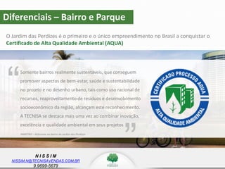 N I S S I M
NISSIM.N@TECNISAVENDAS.COM.BR
9.9699-5679
Diferenciais – Bairro e Parque
O Jardim das Perdizes é o primeiro e o único empreendimento no Brasil a conquistar o
Certificado de Alta Qualidade Ambiental (AQUA)
Somente bairros realmente sustentáveis, que conseguem
promover aspectos de bem-estar, saúde e sustentabilidade
no projeto e no desenho urbano, tais como uso racional de
recursos, reaproveitamento de resíduos e desenvolvimento
socioeconômico da região, alcançam este reconhecimento.
A TECNISA se destaca mais uma vez ao combinar inovação,
excelência e qualidade ambiental em seus projetos
“
”INMETRO – Referente ao bairro do Jardim das Perdizes
 