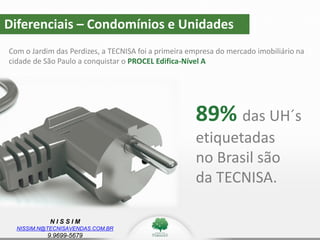 N I S S I M
NISSIM.N@TECNISAVENDAS.COM.BR
9.9699-5679
89% das UH´s
etiquetadas
no Brasil são
da TECNISA.
Diferenciais – Condomínios e Unidades
Com o Jardim das Perdizes, a TECNISA foi a primeira empresa do mercado imobiliário na
cidade de São Paulo a conquistar o PROCEL Edifica-Nível A
 