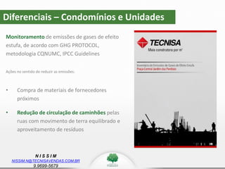 N I S S I M
NISSIM.N@TECNISAVENDAS.COM.BR
9.9699-5679
Diferenciais – Condomínios e Unidades
Monitoramento de emissões de gases de efeito
estufa, de acordo com GHG PROTOCOL,
metodologia CQNUMC, IPCC Guidelines
Ações no sentido de reduzir as emissões:
• Compra de materiais de fornecedores
próximos
• Redução de circulação de caminhões pelas
ruas com movimento de terra equilibrado e
aproveitamento de resíduos
 
