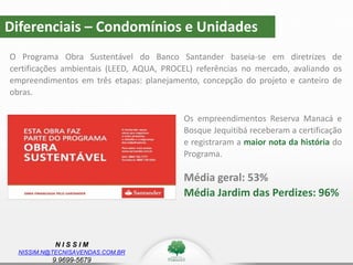 N I S S I M
NISSIM.N@TECNISAVENDAS.COM.BR
9.9699-5679
O Programa Obra Sustentável do Banco Santander baseia-se em diretrizes de
certificações ambientais (LEED, AQUA, PROCEL) referências no mercado, avaliando os
empreendimentos em três etapas: planejamento, concepção do projeto e canteiro de
obras.
Diferenciais – Condomínios e Unidades
Os empreendimentos Reserva Manacá e
Bosque Jequitibá receberam a certificação
e registraram a maior nota da história do
Programa.
Média geral: 53%
Média Jardim das Perdizes: 96%
 