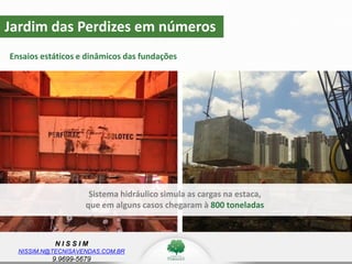 N I S S I M
NISSIM.N@TECNISAVENDAS.COM.BR
9.9699-5679
Jardim das Perdizes em números
Ensaios estáticos e dinâmicos das fundações
z
Sistema hidráulico simula as cargas na estaca,
que em alguns casos chegaram à 800 toneladas
 