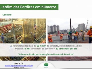 N I S S I M
NISSIM.N@TECNISAVENDAS.COM.BR
9.9699-5679
Jardim das Perdizes em números
Concreto
z
Já foram lançados mais de 60 mil m³ de concreto, de um total de 112 mil
Mais de 7.5 mil caminhões de concreto = 40 caminhões por dia
Volume utilizado na construção do Maracanã: 80 mil m³
 