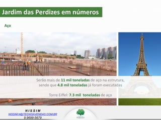 N I S S I M
NISSIM.N@TECNISAVENDAS.COM.BR
9.9699-5679
Jardim das Perdizes em números
Aço
z
Serão mais de 11 mil toneladas de aço na estrutura,
sendo que 4.8 mil toneladas já foram executadas
Torre Eiffel: 7.3 mil toneladas de aço
 