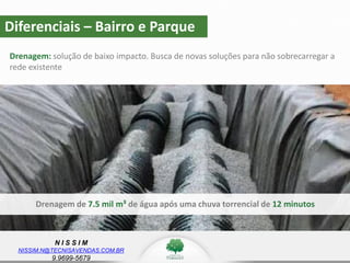 N I S S I M
NISSIM.N@TECNISAVENDAS.COM.BR
9.9699-5679
Diferenciais – Bairro e Parque
Drenagem: solução de baixo impacto. Busca de novas soluções para não sobrecarregar a
rede existente
Drenagem de 7.5 mil m³ de água após uma chuva torrencial de 12 minutos
 