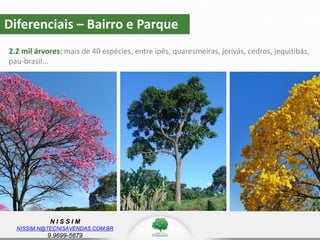N I S S I M
NISSIM.N@TECNISAVENDAS.COM.BR
9.9699-5679
Diferenciais – Bairro e Parque
2.2 mil árvores: mais de 40 espécies, entre ipês, quaresmeiras, jerivás, cedros, jequitibás,
pau-brasil...
 