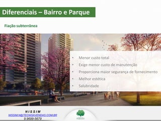 N I S S I M
NISSIM.N@TECNISAVENDAS.COM.BR
9.9699-5679
Diferenciais – Bairro e Parque
Fiação subterrânea
• Menor custo total
• Exige menor custo de manutenção
• Proporciona maior segurança de fornecimento
• Melhor estética
• Salubridade
 