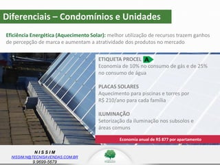 N I S S I M
NISSIM.N@TECNISAVENDAS.COM.BR
9.9699-5679
Diferenciais – Condomínios e Unidades
Eficiência Energética (Aquecimento Solar): melhor utilização de recursos trazem ganhos
de percepção de marca e aumentam a atratividade dos produtos no mercado
Economia anual de R$ 877 por apartamento
ETIQUETA PROCEL
Economia de 10% no consumo de gás e de 25%
no consumo de água
PLACAS SOLARES
Aquecimento para piscinas e torres por
R$ 210/ano para cada família
ILUMINAÇÃO
Setorização da iluminação nos subsolos e
áreas comuns
 