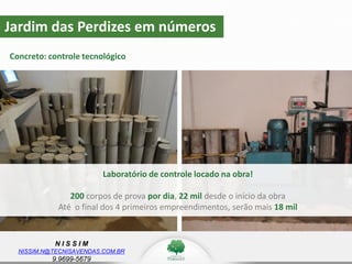 N I S S I M
NISSIM.N@TECNISAVENDAS.COM.BR
9.9699-5679
Jardim das Perdizes em números
Concreto: controle tecnológico
z
Laboratório de controle locado na obra!
200 corpos de prova por dia, 22 mil desde o início da obra
Até o final dos 4 primeiros empreendimentos, serão mais 18 mil
 
