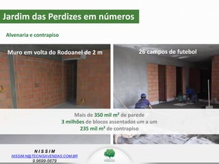 N I S S I M
NISSIM.N@TECNISAVENDAS.COM.BR
9.9699-5679
Jardim das Perdizes em números
Alvenaria e contrapiso
Mais de 350 mil m² de parede
3 milhões de blocos assentados um a um
235 mil m² de contrapiso
Muro em volta do Rodoanel de 2 m 26 campos de futebol
 