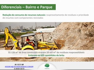 N I S S I M
NISSIM.N@TECNISAVENDAS.COM.BR
9.9699-5679
Redução do consumo de recursos naturais: reaproveitamento de resíduos e prioridade
de insumos com componentes reciclados
z
32.126 m² de área construída viraram 10 mil m³ de resíduos reaproveitáveis
Evitaram-se 625 caminhões de brita
Diferenciais – Bairro e Parque
 