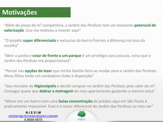 N I S S I M
NISSIM.N@TECNISAVENDAS.COM.BR
9.9699-5679
Motivações
“Além do preço do m² competitivo, o Jardim das Perdizes tem um excelente potencial de
valorização. Isso me motivou a investir aqui”
“O projeto super diferenciado e exclusivo do bairro fizeram a diferença na hora da
escolha”
“Abrir a janela e estar de frente a um parque é um privilégio para poucos, coisa que o
Jardim das Perdizes me proporcionará”
“Pensei nas opções de lazer que minha família teria ao mudar para o Jardim das Perdizes.
Meus filhos terão um verdadeiro clube à disposição”
“Sou morador de Higienópolis e decidi comprar no Jardim das Perdizes pelo valor do m².
Consegui quase que dobrar a metragem do meu apartamento gastando a mesma coisa”
“Morar em um bairro com uma baixa concentração de prédios aqui em São Paulo é
praticamente impossível. Esse é o maior diferencial do Jardim das Perdizes ao meu ver”
 