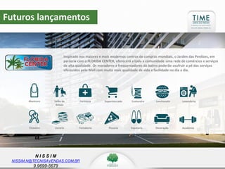 N I S S I M
NISSIM.N@TECNISAVENDAS.COM.BR
9.9699-5679
Futuros lançamentos
Inspirado nos maiores e mais modernos centros de compras mundiais, o Jardim das Perdizes, em
parceria com o FLORIDA CENTER, oferecerá a toda a comunidade uma rede de comércios e serviços
de alta qualidade. Os moradores e frequentadores do bairro poderão usufruir a pé dos serviços
oferecidos pelo Mall com muito mais qualidade de vida e facilidade no dia a dia.
Salão de
Beleza
Manicure SupermercadoFarmácia LanchoneteCostureira Lavanderia
LivrariaChaveiro PizzariaTemakeria DecoraçãoSapataria Academia
 