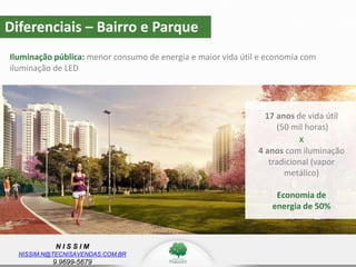 N I S S I M
NISSIM.N@TECNISAVENDAS.COM.BR
9.9699-5679
Diferenciais – Bairro e Parque
Iluminação pública: menor consumo de energia e maior vida útil e economia com
iluminação de LED
17 anos de vida útil
(50 mil horas)
x
4 anos com iluminação
tradicional (vapor
metálico)
Economia de
energia de 50%
 