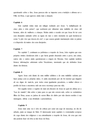 questionado sobre o fato, Jesus pareceu não se importar com a tradição e afirmou ser o
Filho de Deus, o que agravou ainda mais a situação.
Capítulo 6
Este capítulo relata mais um milagre realizado por Jesus: “a multiplicação de
cinco pães e dois peixes”, que acabaram por alimentar uma multidão de cinco mil
homens, além de mulheres e crianças. Relata ainda a ocasião em que Jesus foi ter com
seus discípulos andando sobre as águas do mar e outro momento no qual declarou-se
como “o pão vivo que desceu do céu”, o que causou grande murmuração entre os judeus
e a dispersão de muitos dos seus discípulos.
Capítulo 7
No capítulo 7, continuam as polêmicas a respeito de Jesus, João registra que seus
próprios irmãos duvidavam dele e que havia grande dissensão entre o povo, uns criam,
outros não e outros ainda questionavam a origem do Messias. Este capítulo também
fornece informações adicionais sobre Nicodemos, mostrando que ele defendeu Jesus
diante dos fariseus.
Capítulo 8
Agora Jesus está diante de uma mulher adúltera e de uma multidão sedenta por
fazer justiça com as próprias mãos. A saída encontrada por ele foi mostrar que ninguém
ali era digno de matá-la, pois todos eram igualmente pecadores, a mulher obteve o
perdão de Jesus e encontrou nele um novo recomeço para sua vida.
Em seguida temos o registro de mais um discurso de Jesus no qual ele afirma ser a
“Luz do mundo”, fala sobre o juízo para os que não crerem nele, sobre os verdadeiros
filhos de Deus, acusa os judeus de serem filhos do diabo por não darem ouvidos à sua
mensagem, afirma a sua divindade e preexistência.
Capítulo 9
Jesus mais uma vez é alvo de críticas por curar um cego de nascença, no dia de
sábado, junto ao tanque de Siloé. O interessante neste capítulo é o testemunho corajoso
do cego diante dos religiosos e seu entendimento a respeito de Jesus, ele creu que este
não poderia fazer tal obra se não fosse de Deus.
 