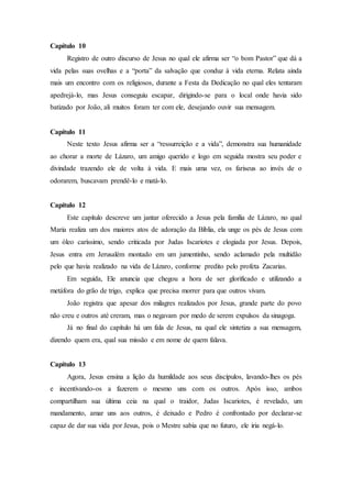 Capítulo 10
Registro de outro discurso de Jesus no qual ele afirma ser “o bom Pastor” que dá a
vida pelas suas ovelhas e a “porta” da salvação que conduz à vida eterna. Relata ainda
mais um encontro com os religiosos, durante a Festa da Dedicação no qual eles tentaram
apedrejá-lo, mas Jesus conseguiu escapar, dirigindo-se para o local onde havia sido
batizado por João, ali muitos foram ter com ele, desejando ouvir sua mensagem.
Capítulo 11
Neste texto Jesus afirma ser a “ressurreição e a vida”, demonstra sua humanidade
ao chorar a morte de Lázaro, um amigo querido e logo em seguida mostra seu poder e
divindade trazendo ele de volta à vida. E mais uma vez, os fariseus ao invés de o
odorarem, buscavam prendê-lo e matá-lo.
Capítulo 12
Este capítulo descreve um jantar oferecido a Jesus pela família de Lázaro, no qual
Maria realiza um dos maiores atos de adoração da Bíblia, ela unge os pés de Jesus com
um óleo caríssimo, sendo criticada por Judas Iscariotes e elogiada por Jesus. Depois,
Jesus entra em Jerusalém montado em um jumentinho, sendo aclamado pela multidão
pelo que havia realizado na vida de Lázaro, conforme predito pelo profeta Zacarias.
Em seguida, Ele anuncia que chegou a hora de ser glorificado e utilizando a
metáfora do grão de trigo, explica que precisa morrer para que outros vivam.
João registra que apesar dos milagres realizados por Jesus, grande parte do povo
não creu e outros até creram, mas o negavam por medo de serem expulsos da sinagoga.
Já no final do capítulo há um fala de Jesus, na qual ele sintetiza a sua mensagem,
dizendo quem era, qual sua missão e em nome de quem falava.
Capítulo 13
Agora, Jesus ensina a lição da humildade aos seus discípulos, lavando-lhes os pés
e incentivando-os a fazerem o mesmo uns com os outros. Após isso, ambos
compartilham sua última ceia na qual o traidor, Judas Iscariotes, é revelado, um
mandamento, amar uns aos outros, é deixado e Pedro é confrontado por declarar-se
capaz de dar sua vida por Jesus, pois o Mestre sabia que no futuro, ele iria negá-lo.
 