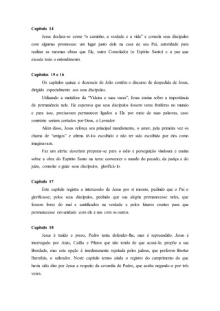 Capítulo 14
Jesus declara-se como “o caminho, a verdade e a vida” e consola seus discípulos
com algumas promessas: um lugar junto dele na casa de seu Pai, autoridade para
realizar as mesmas obras que Ele, outro Consolador (o Espírito Santo) e a paz que
excede todo o entendimento.
Capítulos 15 e 16
Os capítulos quinze e dezesseis de João contêm o discurso de despedida de Jesus,
dirigido especialmente aos seus discípulos.
Utilizando a metáfora da “Videira e suas varas”, Jesus ensina sobre a importância
da permanência nele. Ele esperava que seus discípulos fossem varas frutíferas no mundo
e para isso, precisavam permanecer ligados a Ele por meio de suas palavras, caso
contrário seriam cortados por Deus, o Lavrador.
Além disso, Jesus reforça seu principal mandamento, o amor, pela primeira vez os
chama de “amigos” e afirma tê-los escolhido e não ter sido escolhido por eles como
imaginavam.
Faz um alerta: deveriam preparar-se para o ódio e perseguição vindoura e ensina
sobre a obra do Espírito Santo na terra: convencer o mundo do pecado, da justiça e do
juízo, consolar e guiar seus discípulos, glorificá-lo.
Capítulo 17
Este capítulo registra a intercessão de Jesus por si mesmo, pedindo que o Pai o
glorificasse; pelos seus discípulos, pedindo que sua alegria permanecesse neles, que
fossem livres do mal e santificados na verdade e pelos futuros crentes para que
permanecesse em unidade com ele e uns com os outros.
Capítulo 18
Jesus é traído e preso, Pedro tenta defender-lhe, mas é repreendido. Jesus é
interrogado por Anás, Caifás e Pilatos que não tendo de que acusá-lo, propõe a sua
liberdade, mas esta opção é imediatamente rejeitada pelos judeus, que preferem libertar
Barrabás, o salteador. Neste capítulo temos ainda o registro do cumprimento do que
havia sido dito por Jesus a respeito da covardia de Pedro, que acaba negando-o por três
vezes.
 