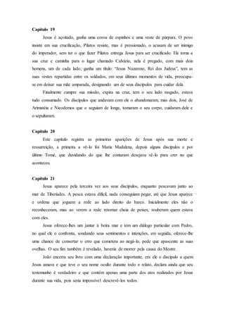 Capítulo 19
Jesus é açoitado, ganha uma coroa de espinhos e uma veste de púrpura. O povo
insiste em sua crucificação, Pilatos resiste, mas é pressionado, o acusam de ser inimigo
do imperador, sem ter o que fazer Pilatos entrega Jesus para ser crucificado. Ele toma a
sua cruz e caminha para o lugar chamado Calvário, nela é pregado, com mais dois
homens, um de cada lado; ganha um título: “Jesus Nazareno, Rei dos Judeus”, tem as
suas vestes repartidas entre os soldados, em seus últimos momentos de vida, preocupa-
se em deixar sua mãe amparada, designando um de seus discípulos para cuidar dela.
Finalmente cumpre sua missão, expira na cruz, tem o seu lado rasgado, estava
tudo consumado. Os discípulos que andavam com ele o abandonaram, mas dois, José de
Arimatéia e Nicodemos que o seguiam de longe, tomaram o seu corpo, cuidaram dele e
o sepultaram.
Capítulo 20
Este capítulo registra as primeiras aparições de Jesus após sua morte e
ressurreição, a primeira a vê-lo foi Maria Madalena, depois alguns discípulos e por
último Tomé, que duvidando do que lhe contaram desejava vê-lo para crer no que
aconteceu.
Capítulo 21
Jesus aparece pela terceira vez aos seus discípulos, enquanto pescavam junto ao
mar de Tiberíades. A pesca estava difícil, nada conseguiam pegar, até que Jesus aparece
e ordena que joguem a rede ao lado direito do barco. Inicialmente eles não o
reconheceram, mas ao verem a rede retornar cheia de peixes, souberam quem estava
com eles.
Jesus oferece-lhes um jantar à beira mar e tem um diálogo particular com Pedro,
no qual ele o confronta, sondando seus sentimentos e intenções, em seguida, oferece-lhe
uma chance de consertar o erro que cometera ao negá-lo, pede que apascente as suas
ovelhas. O seu fim também é revelado, haveria de morrer pela causa do Mestre.
João encerra seu livro com uma declaração importante, era ele o discípulo a quem
Jesus amava e que teve o seu nome oculto durante todo o relato, declara ainda que seu
testemunho é verdadeiro e que contém apenas uma parte dos atos realizados por Jesus
durante sua vida, pois seria impossível descrevê-los todos.
 