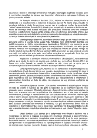 de parcerias e acções de colaboração entre diversas instituições / organizações e agências. Serviços a quem
é reconhecida a capacidade de liderança para desenvolver, relativamente a cada pessoa / utilizador, os
pressupostos antes relatados.
                Em Portugal o Ministério da Educação (2007), “inscreve” na constituição dessas parcerias e
colaboração só e obrigatoriamente as instituições de educação especial. Ao mesmo tempo, enquadra no
paradigma sistémico a criação dos centros de recursos para a inclusão que resultam da reorganização
“solitária” dessas instituições. Brynard (2010) defende que a reorganização de serviços no âmbito das nee,
resulta da colaboração entre diversas instituições. Este pressuposto constitui-se como uma abordagem
moderna e verdadeiramente inclusiva quando consegue criar, em determinada comunidade, sinergias que
possibilitem o desenvolvimento de trabalho conjunto entre elementos da reabilitação, da educação especial e,
ou serviços de saúde e instituições de educação especial já existentes.
               Esta reorganização de serviços, assumida de forma mais ampla que em Portugal, com base no
paradigma sistémico é segundo Harries; Guscia; Kirby; Nettelbeck; Taplin (2005) também defendida pela
AAMR (Luckasson e al., 2002) e pelos sistemas de classificação da OMS (2001). Uma perspectiva que se
baseia num olhar sobre a funcionalidade da pessoa, da sua participação e actividade. Uma acção que se
centra na interacção entre as condições do sujeito e as condições dos contextos em que este interage. No
entanto, Schalock; Verdugo; Bonham; Fantova; Van Loon (2008), argumentam que este princípio é somente
uma matriz que justifica essa acção assim como justifica a criação e, ou reorganização de serviços que
possam lidar com uma realidade que é tida como complexa e multidimensional.
              Regressando às orientações emanadas pelo Ministério da Educação (2007), nestas embora se
defenda que a criação dos centros de recursos para a inclusão que, como defende Schalock (2004), se
baseia num modelo baseado no conceito de qualidade de vida, pouco mais se aporta para a
conceptualização do que serão os referidos centros de recursos para a inclusão em Portugal.
              Como argumenta Brynard (2010), no âmbito das nee a ambiguidade de determinada política ou
orientação técnica oriunda do poder central pode conduzir à sua deturpação e mesmo colocar em causa o
seu desenvolvimento. A implementação destas políticas e orientações devem resultar de reflexões críticas
desenvolvidas, primeiro, pelos seus conceptualizadores e posteriormente, mas sempre de forma colaborativa,
pelos responsáveis pela sua administração e profissionais que pressupostamente a implementam e
operacionalizam, tornando-a um factor de prática, não esquecendo os seus principais beneficiários, as
pessoas com nee.
               A conceptualização que Schalock (2004) desenha relativamente à reorganização de serviços
em redor do conceito de qualidade de vida, parte da necessidade de se encontrarem respostas mais
adequadas para as pessoas com Dificuldades Intelectuais e Desenvolvimentais. A diferença começa logo na
forma como se entende o conceito de qualidade de vida, referindo-se o autor a este como: um conceito
multidimensional, que integra as mesmas variáveis para todos os sujeitos e que é influenciado pela interacção
entre os factores pessoais e ambientais, pelos recursos, pelo processo de inclusão, pelos objectivos de vida
de cada pessoa e ser baseado no princípio da autodeterminação. É um macroconceito multidimensional que
integra componentes e condições diversas cuja importância varia em função de parâmetros pessoais (idade e
sexo) ou sociais (condições sócio-económicas e educativas). “É o grau de coincidência entre o real e as
expectativas de determinado indivíduo, onde se realça mais a experiência vivida do que as condições reais de
vida ou a opinião de outrem, reflectindo a satisfação e sonhos próprios de cada indivíduo” (Sardinha e Matos,
1999).
              Embora Schalock (2004) defenda que a compreensão deste conceito é essencial para a
reorganização de serviços e respostas às pessoas com dificuldades Intelectuais e Desenvolvimentais,
também argumenta que é necessário conceptualizar essa reorganização à luz de novos paradigmas.
Providenciar contextos comunitários que possibilitem o desenvolvimento de qualidade de vida implica redefinir
as organizações e os serviços relativamente ao seu papel enquanto elos de ligação na comunidade tornando-
os sistemas sociais naturais e importantes de apoio e para o desenvolvimento da colaboração e a partilha.
                                                                                                     2
 